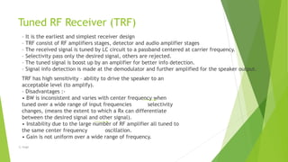 Tuned RF Receiver (TRF)
– It is the earliest and simplest receiver design
– TRF consist of RF amplifiers stages, detector and audio amplifier stages
– The received signal is tuned by LC circuit to a passband centered at carrier frequency.
– Selectivity pass only the desired signal, others are rejected.
– The tuned signal is boost up by an amplifier for better info detection.
– Signal info detection is made at the demodulator and further amplified for the speaker output.
TRF has high sensitivity – ability to drive the speaker to an
acceptable level (to amplify).
– Disadvantages :-
• BW is inconsistent and varies with center frequency when
tuned over a wide range of input frequencies selectivity
changes, (means the extent to which a Rx can differentiate
between the desired signal and other signal).
• Instability due to the large number of RF amplifier all tuned to
the same center frequency oscillation.
• Gain is not uniform over a wide range of frequency.
-S. Singh
 