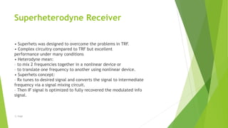 Superheterodyne Receiver
• Superhets was designed to overcome the problems in TRF.
• Complex circuitry compared to TRF but excellent
performance under many conditions
• Heterodyne mean:
– to mix 2 frequencies together in a nonlinear device or
– to translate one frequency to another using nonlinear device.
• Superhets concept:
– Rx tunes to desired signal and converts the signal to intermediate
frequency via a signal mixing circuit.
– Then IF signal is optimized to fully recovered the modulated info
signal.
-S. Singh
 