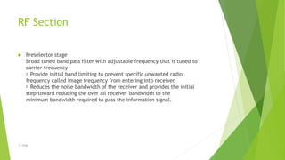 RF Section
 Preselector stage
Broad tuned band pass filter with adjustable frequency that is tuned to
carrier frequency
Provide initial band limiting to prevent specific unwanted radio
frequency called image frequency from entering into receiver.
Reduces the noise bandwidth of the receiver and provides the initial
step toward reducing the over all receiver bandwidth to the
minimum bandwidth required to pass the information signal.
-S. Singh
 