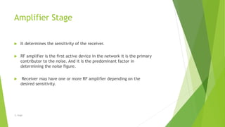 Amplifier Stage
 It determines the sensitivity of the receiver.
 RF amplifier is the first active device in the network it is the primary
contributor to the noise. And it is the predominant factor in
determining the noise figure.
 Receiver may have one or more RF amplifier depending on the
desired sensitivity.
-S. Singh
 