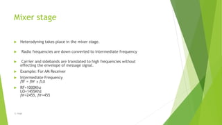 Mixer stage
 Heterodyning takes place in the mixer stage.
 Radio frequencies are down converted to intermediate frequency
 Carrier and sidebands are translated to high frequencies without
effecting the envelope of message signal.
 Example: For AM Receiver
 Intermediate Frequency
fIF = fRF ± fLO
 RF=1000Khz
LO=1455Khz
fIF=2455, fIF=455
-S. Singh
 