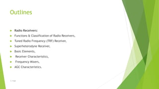 Outlines
 Radio Receivers:
 Functions & Classification of Radio Receivers,
 Tuned Radio Frequency (TRF) Receiver,
 Superheterodyne Receiver,
 Basic Elements,
 Receiver Characteristics,
 Frequency Mixers,
 AGC Characteristics.
-S. Singh
 