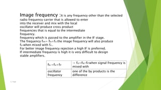 flo =fsi+fif
→ fsi=flo-fif when signal frequency is
mixed with
oscillator
frequency
one of the by products is the
difference
Image frequency :It is any frequency other than the selected
radio frequency carrier that is allowed to enter
into the receiver and mix with the local
oscillator will produce cross product
frequencies that is equal to the intermediate
frequency.
frequency which is passed to the amplifier in the IF stage.
The frequency fim= flo+fsi the image frequency will also produce
fsi when mixed with fo .
For better image frequency rejection a high IF is preferred.
If intermediate frequency is high it is very difficult to design
stable amplifiers.
-S. Singh
 