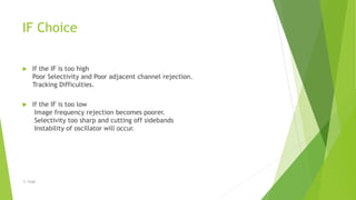 IF Choice
 If the IF is too high
Poor Selectivity and Poor adjacent channel rejection.
Tracking Difficulties.
 If the IF is too low
Image frequency rejection becomes poorer.
Selectivity too sharp and cutting off sidebands
Instability of oscillator will occur.
-S. Singh
 