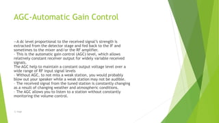 AGC-Automatic Gain Control
--A dc level proportional to the received signal’s strength is
extracted from the detector stage and fed back to the IF and
sometimes to the mixer and/or the RF amplifier.
– This is the automatic gain control (AGC) level, which allows
relatively constant receiver output for widely variable received
signals.
The AGC help to maintain a constant output voltage level over a
wide range of RF input signal levels
– Without AGC, to not miss a weak station, you would probably
blow out your speaker while a weak station may not be audible.
– The received signal from the tuned station is constantly changing
as a result of changing weather and atmospheric conditions.
– The AGC allows you to listen to a station without constantly
monitoring the volume control.
-S. Singh
 