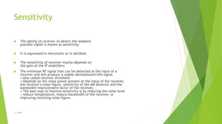 Sensitivity
 The ability of receiver to detect the weakest
possible signal is known as sensitivity
 It is expressed in microvolts or in decibels
 The sensitivity of receiver mostly depends on
the gain of the IF amplifiers.
 The minimum RF signal that can be detected at the input of a
receiver and still produce a usable demodulated info signal.
• Also called receiver threshold.
• Depends on the noise power present at the input of the receiver,
the receiver’s noise figure, sensitivity of the AM detector and the
bandwidth improvement factor of the receiver.
• The best way to improve sensitivity is by reducing the noise level
--reduce temperature, reduce bandwidth of the receiver, or
improving receiving noise figure.
-S. Singh
 