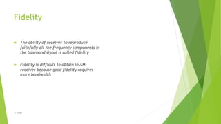 Fidelity
 The ability of receiver to reproduce
faithfully all the frequency components in
the baseband signal is called fidelity
 Fidelity is difficult to obtain in AM
receiver because good fidelity requires
more bandwidth
-S. Singh
 