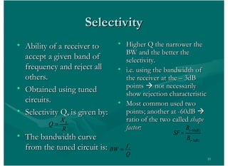 11
SelectivitySelectivity
• Ability of a receiver toAbility of a receiver to
accept a given band ofaccept a given band of
frequency and reject allfrequency and reject all
others.others.
• Obtained using tunedObtained using tuned
circuits.circuits.
• Selectivity Q, is given by:Selectivity Q, is given by:
• The bandwidth curveThe bandwidth curve
from the tuned circuit is:from the tuned circuit is:
• Higher Q the narrower theHigher Q the narrower the
BW and the better theBW and the better the
selectivity.selectivity.
• i.e. using the bandwidth ofi.e. using the bandwidth of
the receiver at the – 3dBthe receiver at the – 3dB
pointspoints àà not necessarilynot necessarily
show rejection characteristicshow rejection characteristic
• Most common used twoMost common used two
points; another at -60dBpoints; another at -60dB àà
ratio of the two calledratio of the two called shapeshape
factor:factor:R
X
Q L
( 60 )
( 3 )
dB
dB
B
SF
B
Q
f
BW r
 