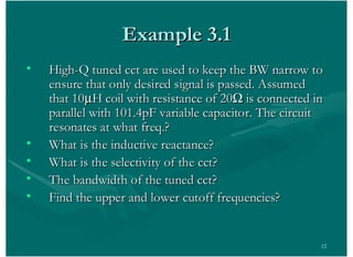 12
Example 3.1Example 3.1
• High-Q tuned cct are used to keep the BW narrow toHigh-Q tuned cct are used to keep the BW narrow to
ensure that only desired signal is passed. Assumedensure that only desired signal is passed. Assumed
that 10that 10 H coil with resistance of 20H coil with resistance of 20 is connected inis connected in
parallel with 101.4pF variable capacitor. The circuitparallel with 101.4pF variable capacitor. The circuit
resonates at what freq.?resonates at what freq.?
• What is the inductive reactance?What is the inductive reactance?
• What is the selectivity of the cct?What is the selectivity of the cct?
• The bandwidth of the tuned cct?The bandwidth of the tuned cct?
• Find the upper and lower cutoff frequencies?Find the upper and lower cutoff frequencies?
 