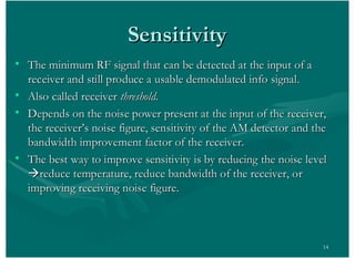 14
• The minimum RF signal that can be detected at the input of aThe minimum RF signal that can be detected at the input of a
receiver and still produce a usable demodulated info signal.receiver and still produce a usable demodulated info signal.
• Also called receiverAlso called receiver threshold.threshold.
• Depends on the noise power present at the input of the receiver,Depends on the noise power present at the input of the receiver,
the receiver’s noise figure, sensitivity of the AM detector and thethe receiver’s noise figure, sensitivity of the AM detector and the
bandwidth improvement factor of the receiver.bandwidth improvement factor of the receiver.
• The best way to improve sensitivity is by reducing the noise levelThe best way to improve sensitivity is by reducing the noise level
ààreduce temperature, reduce bandwidth of the receiver, orreduce temperature, reduce bandwidth of the receiver, or
improving receiving noise figure.improving receiving noise figure.
SensitivitySensitivity
 