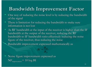 15
• One way of reducing the noise level is by reducing the bandwidthOne way of reducing the noise level is by reducing the bandwidth
of the signalof the signal
• There is limitation for reducing the bandwidth to make sureThere is limitation for reducing the bandwidth to make sure
information is not lostinformation is not lost
• As RF bandwidth at the input of the receiver is higher than the IFAs RF bandwidth at the input of the receiver is higher than the IF
bandwidth at the output of the receiver, reducing the RFbandwidth at the output of the receiver, reducing the RF
bandwidth to IF bandwidth ratio effectively reducing the noisebandwidth to IF bandwidth ratio effectively reducing the noise
figure of the receiver, thus reducing the noisefigure of the receiver, thus reducing the noise
• Bandwidth improvement expressed mathematically asBandwidth improvement expressed mathematically as
• Noise figure improvement expressed asNoise figure improvement expressed as
NFNFimprovementimprovement = 10 log BI= 10 log BI
RF
IF
B
BI
B
Bandwidth Improvement FactorBandwidth Improvement Factor
 