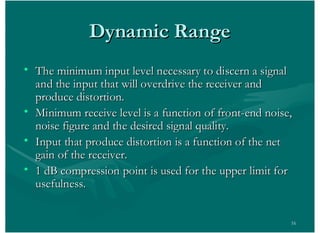 16
Dynamic RangeDynamic Range
• The minimum input level necessary to discern a signalThe minimum input level necessary to discern a signal
and the input that will overdrive the receiver andand the input that will overdrive the receiver and
produce distortion.produce distortion.
• Minimum receive level is a function of front-end noise,Minimum receive level is a function of front-end noise,
noise figure and the desired signal quality.noise figure and the desired signal quality.
• Input that produce distortion is a function of the netInput that produce distortion is a function of the net
gain of the receiver.gain of the receiver.
• 1 dB compression point is used for the upper limit for1 dB compression point is used for the upper limit for
usefulness.usefulness.
 