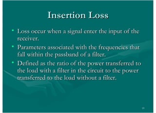 19
Insertion LossInsertion Loss
• Loss occur when a signal enter the input of theLoss occur when a signal enter the input of the
receiver.receiver.
• Parameters associated with the frequencies thatParameters associated with the frequencies that
fall within the passband of a filter.fall within the passband of a filter.
• Defined as the ratio of the power transferred toDefined as the ratio of the power transferred to
the load with a filter in the circuit to the powerthe load with a filter in the circuit to the power
transferred to the load without a filter.transferred to the load without a filter.
 