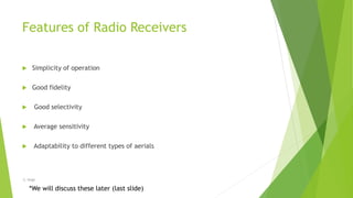 Features of Radio Receivers
 Simplicity of operation
 Good fidelity
 Good selectivity
 Average sensitivity
 Adaptability to different types of aerials
*We will discuss these later (last slide)
-S. Singh
 