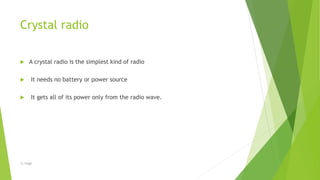 Crystal radio
 A crystal radio is the simplest kind of radio
 It needs no battery or power source
 It gets all of its power only from the radio wave.
-S. Singh
 