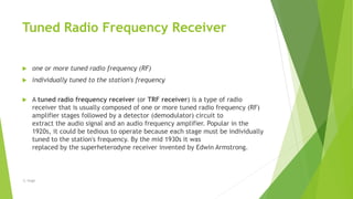 Tuned Radio Frequency Receiver
 one or more tuned radio frequency (RF)
 individually tuned to the station's frequency
 A tuned radio frequency receiver (or TRF receiver) is a type of radio
receiver that is usually composed of one or more tuned radio frequency (RF)
amplifier stages followed by a detector (demodulator) circuit to
extract the audio signal and an audio frequency amplifier. Popular in the
1920s, it could be tedious to operate because each stage must be individually
tuned to the station's frequency. By the mid 1930s it was
replaced by the superheterodyne receiver invented by Edwin Armstrong.
-S. Singh
 