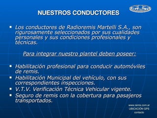Los conductores de Radioremis Martelli S.A., son rigurosamente seleccionados por sus cualidades personales y sus condiciones profesionales y técnicas. Para integrar nuestro plantel deben poseer: Habilitación profesional para conducir automóviles de remis. Habilitación Municipal del vehículo, con sus correspondientes inspecciones. V.T.V. Verificación Técnica Vehicular vigente. Seguro de remis con la cobertura para pasajeros transportados. NUESTROS CONDUCTORES 