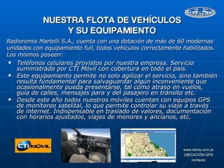 Teléfonos celulares provistos por nuestra empresa. Servicio suministrado por CTI Móvil con cobertura en todo el país. Este equipamiento permite no solo agilizar el servicio, sino también resulta fundamental para salvaguardar algún inconveniente que ocasionalmente pueda presentarse, tal como atraso en vuelos, guía de calles, mensajes para y del pasajero en tránsito etc. Desde este año todos nuestros móviles cuentan con equipos GPS de monitoreo satelital, lo que permite controlar su viaje a través de internet. Indispensable en traslado de valores, documentación con horarios ajustados, viajes de menores y ancianos, etc. NUESTRA FLOTA DE VEHÍCULOS Y SU EQUIPAMIENTO Radioremis Martelli S.A., cuenta con una dotación de más de 60 modernas unidades con equipamiento full, todos vehículos correctamente habilitados. Los mismos poseen: 