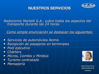 Radioremis Martelli S.A., cubre todos los aspectos del transporte durante las 24 horas. Como simple enunciación se destacan los siguientes: Servicios de automóviles Remis Recepción de pasajeros en terminales  Pool ejecutivo Chárters Micros, Combis y Minibús Turismo contratado Mensajería NUESTROS SERVICIOS 