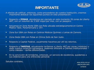 A efectos de calificar, entonces, como proveedores de vuestra Institución, creemos importante destacar los siguientes puntos en esta presentación: Respecto a  ZONAS , atendemos por ejemplo en este momento 26 zonas de Liberty ART, con un volumen de 3.500 viajes por mes, con un pasajero.  Actuamos en Zona Norte GBA con flota ubicada estratégicamente en Centro Medico Talar, Panamericana y 197. Zona Sur GBA con flotas en Centros Médicos Quilmes y Lomas de Zamora. Zona Oeste GBA con flotas en Clínica Solís de San Justo. Respecto a Capital Federal, usualmente hacemos por allí los retornos. Respecto a  TARIFAS , actualmente tarifamos a Liberty ART por zonas (módulos) y dada nuestra condición estratégica, podemos ofrecerle a Clientes Institucionales – como Ustedes – tarifas diferenciadas. En la convicción de brindarles, entonces, un servicio de excelencia, quedamos a sus órdenes para una entrevista personal. Saludos cordiales, IMPORTANTE 