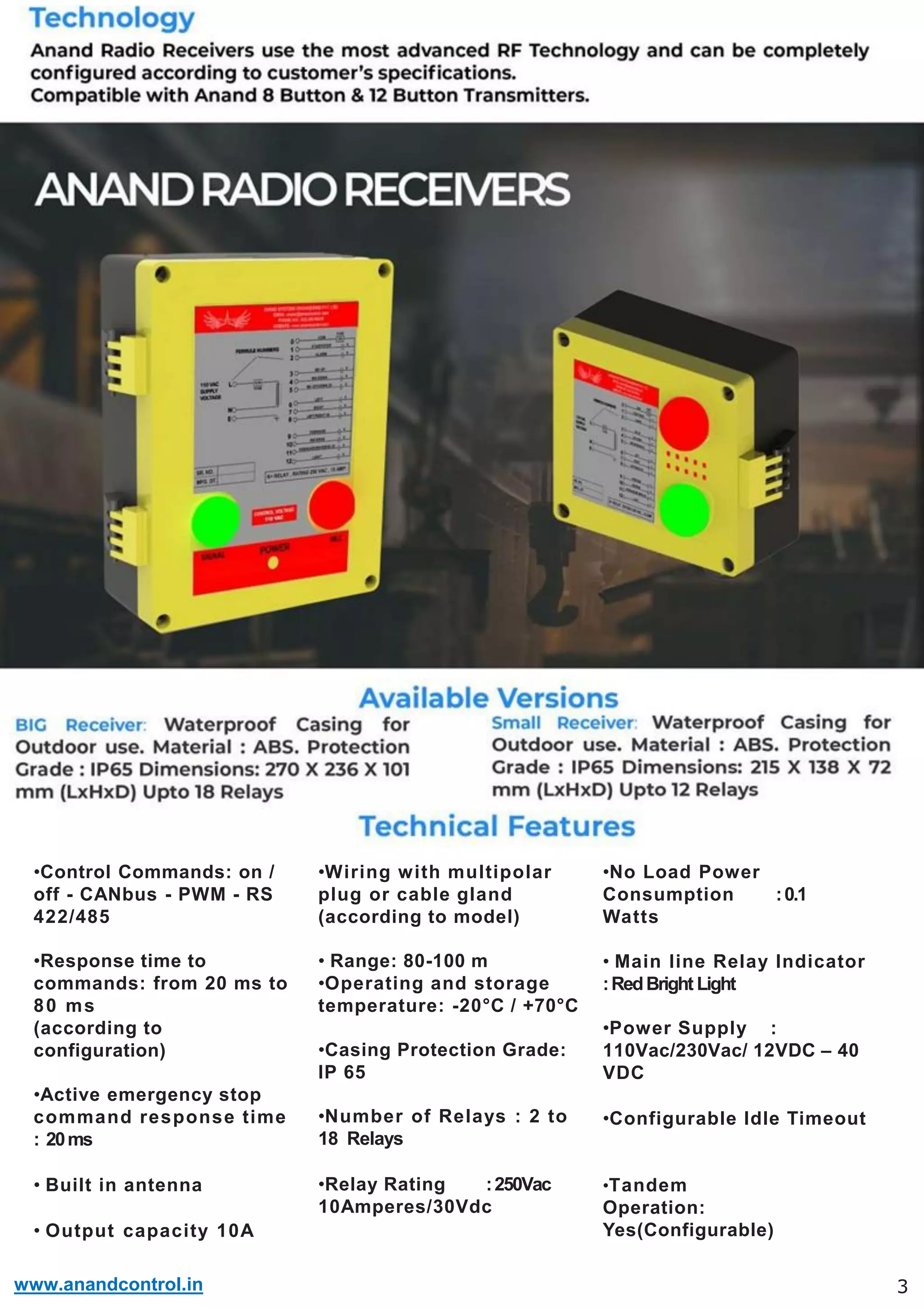 www.anandcontrol.in
•Control Commands: on /
off - CANbus - PWM - RS
422/485
•Response time to
commands: from 20 ms to
80 ms
(according to
configuration)
•Active emergency stop
command response time
: 20ms
• Built in antenna
• Output capacity 10A
3
•Wiring with multipolar
plug or cable gland
(according to model)
• Range: 80-100 m
•Operating and storage
temperature: -20°C / +70°C
•Casing Protection Grade:
IP 65
•Number of Relays : 2 to
18 Relays
•Relay Rating :250Vac
10Amperes/30Vdc
:0.1
•No Load Power
Consumption
Watts
• Main line Relay Indicator
:RedBright Light
•Power Supply :
110Vac/230Vac/ 12VDC – 40
VDC
•Configurable Idle Timeout
•Tandem
Operation:
Yes(Configurable)