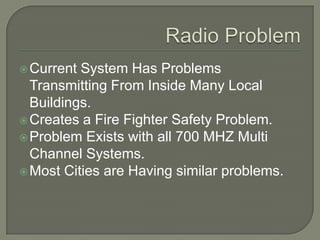 Current System Has Problems
Transmitting From Inside Many Local
Buildings.
Creates a Fire Fighter Safety Problem.
Problem Exists with all 700 MHZ Multi
Channel Systems.
Most Cities are Having similar problems.
 
