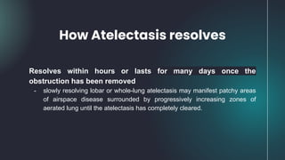 How Atelectasis resolves
Resolves within hours or lasts for many days once the
obstruction has been removed
- slowly resolving lobar or whole-lung atelectasis may manifest patchy areas
of airspace disease surrounded by progressively increasing zones of
aerated lung until the atelectasis has completely cleared.
 