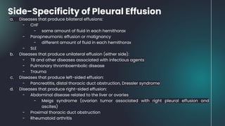 Side-Specificity of Pleural Effusion
a. Diseases that produce bilateral effusions:
- CHF
- same amount of fluid in each hemithorax
- Parapneumonic effusion or malignancy
- different amount of fluid in each hemithorax
- SLE
b. Diseases that produce unilateral effusion (either side):
- TB and other diseases associated with infectious agents
- Pulmonary thromboembolic disease
- Trauma
c. Diseases that produce left-sided effusion:
- Pancreatitis, distal thoracic duct obstruction, Dressler syndrome
d. Diseases that produce right-sided effusion:
- Abdominal disease related to the liver or ovaries
- Meigs syndrome (ovarian tumor associated with right pleural effusion and
ascites)
- Proximal thoracic duct obstruction
- Rheumatoid arthritis
 