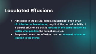 ● Adhesions in the pleural space, caused most often by an
old infection or hemothorax, may limit the normal mobility of
a pleural effusion so that it remains in the same location no
matter what position the patient assumes.
● Suspected when an effusion has an unusual shape or
location in the thorax
Loculated Effusions
 
