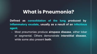 Defined as consolidation of the lung produced by
inflammatory exudate, usually as a result of an infectious
agent.
- Most pneumonias produce airspace disease, either lobar
or segmental. Others demonstrate interstitial disease,
while some also present both.
What is Pneumonia?
 
