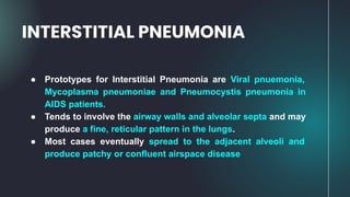 ● Prototypes for Interstitial Pneumonia are Viral pnuemonia,
Mycoplasma pneumoniae and Pneumocystis pneumonia in
AIDS patients.
● Tends to involve the airway walls and alveolar septa and may
produce a fine, reticular pattern in the lungs.
● Most cases eventually spread to the adjacent alveoli and
produce patchy or confluent airspace disease
INTERSTITIAL PNEUMONIA
 