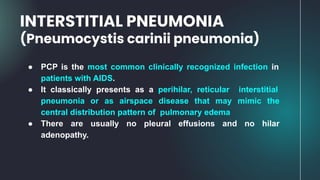 ● PCP is the most common clinically recognized infection in
patients with AIDS.
● It classically presents as a perihilar, reticular interstitial
pneumonia or as airspace disease that may mimic the
central distribution pattern of pulmonary edema
● There are usually no pleural effusions and no hilar
adenopathy.
INTERSTITIAL PNEUMONIA
(Pneumocystis carinii pneumonia)
 