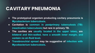 ● The prototypical organism produciing cavitary pneumonia is
Mycobacterium tuberculosis.
● Cavitation is common in postprimary tuberculosis (TB)
(reactivation tuberculosis) but rare in primary TB.
● The cavities are usually located in the upper lobes, are
bilateral and thin-walled, have a smooth inner margin, and
contain no air-fluid level.
● Transbronchial spread may be suggestive of infection with
Mycobacterium tuberculosis.
CAVITARY PNEUMONIA
 