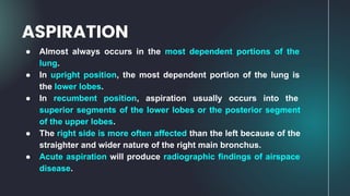 ● Almost always occurs in the most dependent portions of the
lung.
● In upright position, the most dependent portion of the lung is
the lower lobes.
● In recumbent position, aspiration usually occurs into the
superior segments of the lower lobes or the posterior segment
of the upper lobes.
● The right side is more often affected than the left because of the
straighter and wider nature of the right main bronchus.
● Acute aspiration will produce radiographic findings of airspace
disease.
ASPIRATION
 