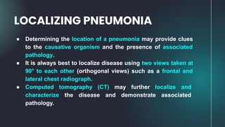 ● Determining the location of a pneumonia may provide clues
to the causative organism and the presence of associated
pathology.
● It is always best to localize disease using two views taken at
90° to each other (orthogonal views) such as a frontal and
lateral chest radiograph.
● Computed tomography (CT) may further localize and
characterize the disease and demonstrate associated
pathology.
LOCALIZING PNEUMONIA
 