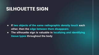 ● If two objects of the same radiographic density touch each
other, then the edge between them disappears
● The silhouette sign is valuable in localizing and identifying
tissue types throughout the body
SILHOUETTE SIGN
 
