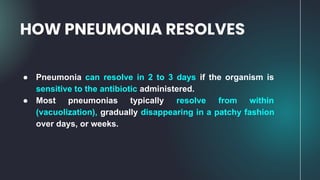 HOW PNEUMONIA RESOLVES
● Pneumonia can resolve in 2 to 3 days if the organism is
sensitive to the antibiotic administered.
● Most pneumonias typically resolve from within
(vacuolization), gradually disappearing in a patchy fashion
over days, or weeks.
 