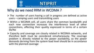 Why do we need RRM in WCDMA ?
 The number of users having a call in progress are defined as active
users – camping users and transmitting users
 Within a WCDMA cell, all users share the common bandwidth and
each new connection increases the interference level of other
connections, affecting their quality expressed in terms of a certain
Eb/No
 Capacity and coverage are closely related in WCDMA networks, and
therefore both must be considered simultaneously. The coverage
problem is directly related to the power availability, so the power
demands deriving from the system load level should be in accordance
with the planned coverage
11
 