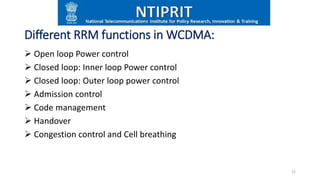 Different RRM functions in WCDMA:
 Open loop Power control
 Closed loop: Inner loop Power control
 Closed loop: Outer loop power control
 Admission control
 Code management
 Handover
 Congestion control and Cell breathing
12
 