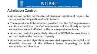 Admission Control:
 Admission control decides the admission or rejection of requests for
set-up and reconfiguration of radio bearers
 The request should be admitted provided that the QoS requirements
can be met and that the QoS requirements of the already accepted
connections are not affected by the new request acceptance
 Admission control is particularly relevant in WCDMA because there is
no hard limit on the maximum capacity
 Admission control algorithms are executed separately for uplink and
downlink because of the different issues impacting on both
communication directions
13
 