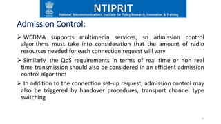 Admission Control:
 WCDMA supports multimedia services, so admission control
algorithms must take into consideration that the amount of radio
resources needed for each connection request will vary
 Similarly, the QoS requirements in terms of real time or non real
time transmission should also be considered in an efficient admission
control algorithm
 In addition to the connection set-up request, admission control may
also be triggered by handover procedures, transport channel type
switching
15
 