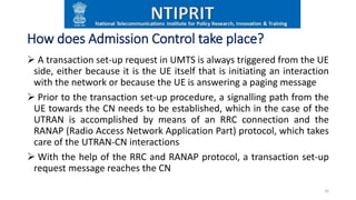 How does Admission Control take place?
 A transaction set-up request in UMTS is always triggered from the UE
side, either because it is the UE itself that is initiating an interaction
with the network or because the UE is answering a paging message
 Prior to the transaction set-up procedure, a signalling path from the
UE towards the CN needs to be established, which in the case of the
UTRAN is accomplished by means of an RRC connection and the
RANAP (Radio Access Network Application Part) protocol, which takes
care of the UTRAN-CN interactions
 With the help of the RRC and RANAP protocol, a transaction set-up
request message reaches the CN
16
 
