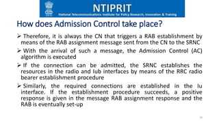 How does Admission Control take place?
 Therefore, it is always the CN that triggers a RAB establishment by
means of the RAB assignment message sent from the CN to the SRNC
 With the arrival of such a message, the Admission Control (AC)
algorithm is executed
 If the connection can be admitted, the SRNC establishes the
resources in the radio and Iub interfaces by means of the RRC radio
bearer establishment procedure
 Similarly, the required connections are established in the Iu
interface. If the establishment procedure succeeds, a positive
response is given in the message RAB assignment response and the
RAB is eventually set-up
18
 