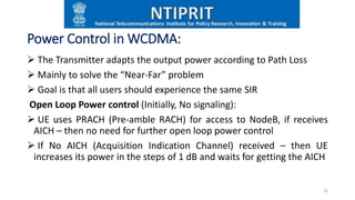 Power Control in WCDMA:
 The Transmitter adapts the output power according to Path Loss
 Mainly to solve the “Near-Far” problem
 Goal is that all users should experience the same SIR
Open Loop Power control (Initially, No signaling):
 UE uses PRACH (Pre-amble RACH) for access to NodeB, if receives
AICH – then no need for further open loop power control
 If No AICH (Acquisition Indication Channel) received – then UE
increases its power in the steps of 1 dB and waits for getting the AICH
19
 