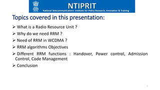 Topics covered in this presentation:
 What is a Radio Resource Unit ?
 Why do we need RRM ?
 Need of RRM in WCDMA ?
 RRM algorithms Objectives
 Different RRM functions : Handover, Power control, Admission
Control, Code Management
 Conclusion
2
 