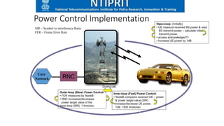 Power Control Implementation Open-loop: (Initially)
• UE measure received BS power & read
BS transmit power – calculate initial
transmit power.
• access acknowledged??
• Increase UE power by 1dB
Inner-loop (Fast) Power Control:
• NodeB compares received UE – power
& power target value (SIR)
•Increase/decrease UE power,
1dB, 1500 times/sec
Outer-loop (Slow) Power Control:
• FER measured by NodeB
• RNC increases/decreases
power target value of the
Inner-loop (SIR), 1 time/sec
RNC
Core
Network
During call
SIR – Symbol to interference Ratio
FER – Frame Error Rate
 
