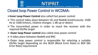 Closed loop Power Control in WCDMA:
Inner Loop Power Control also called Fast power control
 This control takes place between UE and NodeB (continuously: 1500
Hz or 1500 times/s, relative changes: 1 dB up or down)
 The transmitted power in order to reach the receiver with the
required Eb/No target
 Outer loop Power control also called slow power control
 It takes place between NodeB and RNC
 Outer loop power control is responsible for selecting a suitable
Eb/No target depending on the BLER (Block Error Rate) or BER (Bit
Error Rate) requirement
21
 