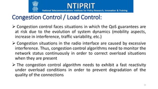 Congestion Control / Load Control:
 Congestion control faces situations in which the QoS guarantees are
at risk due to the evolution of system dynamics (mobility aspects,
increase in interference, traffic variability, etc.)
 Congestion situations in the radio interface are caused by excessive
interference. Thus, congestion control algorithms need to monitor the
network status continuously in order to correct overload situations
when they are present
 The congestion control algorithm needs to exhibit a fast reactivity
under overload conditions in order to prevent degradation of the
quality of the connections
22
 