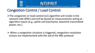 Congestion Control / Load Control:
The congestion or load control (LC) algorithm will reside in the
network side (RNC) and will be based on measurements acting as
algorithm inputs (e.g. uplink cell load factor, downlink transmitted
power, etc.)
 When a congestion situation is triggered, congestion resolution
actions are implemented with the aid of the RRC protocol
24
 