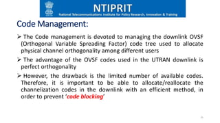Code Management:
 The Code management is devoted to managing the downlink OVSF
(Orthogonal Variable Spreading Factor) code tree used to allocate
physical channel orthogonality among different users
 The advantage of the OVSF codes used in the UTRAN downlink is
perfect orthogonality
 However, the drawback is the limited number of available codes.
Therefore, it is important to be able to allocate/reallocate the
channelization codes in the downlink with an efficient method, in
order to prevent ‘code blocking’
25
 